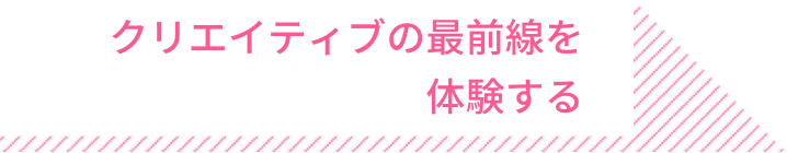 クリエイティブの最前線を 体験する