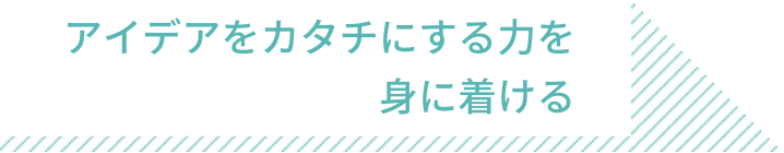 アイデアをカタチにする力を 身に着ける